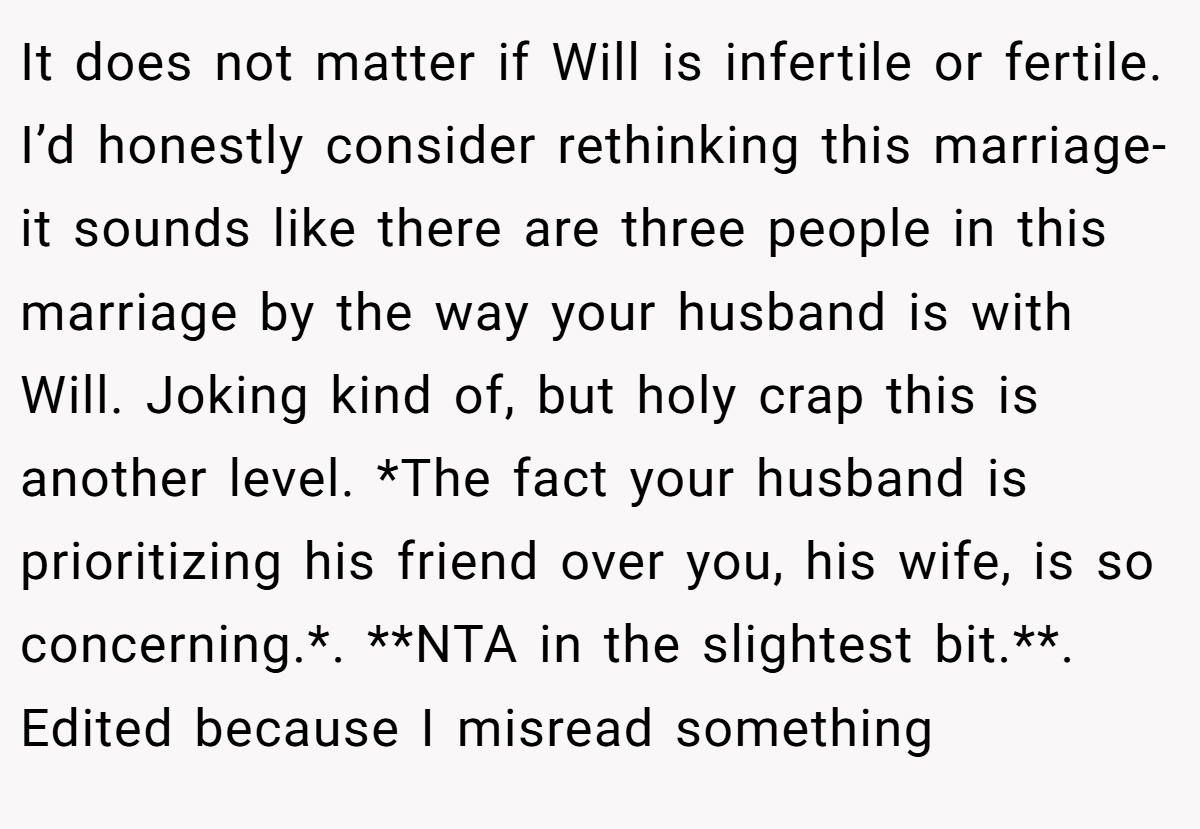 It does not matter if Will is infertile or fertile. I’d honestly consider rethinking this marriage- it sounds like there are three people in this marriage by the way your husband is with Will. Joking kind of, but holy crap this is another level. *The fact your husband is prioritizing his friend over you, his wife, is so concerning.*. **NTA in the slightest bit.**. Edited because I misread something