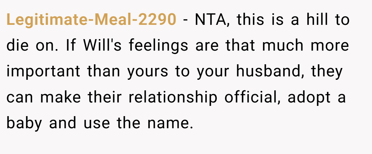 Legitimate-Meal-2290 − NTA, this is a hill to die on. If Will's feelings are that much more important than yours to your husband, they can make their relationship official, adopt a baby and use the name.