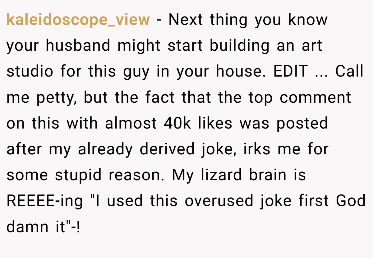 kaleidoscope_view − Next thing you know your husband might start building an art studio for this guy in your house. EDIT ... Call me petty, but the fact that the top comment on this with almost 40k likes was posted after my already derived joke, irks me for some stupid reason. My lizard brain is REEEE-ing 