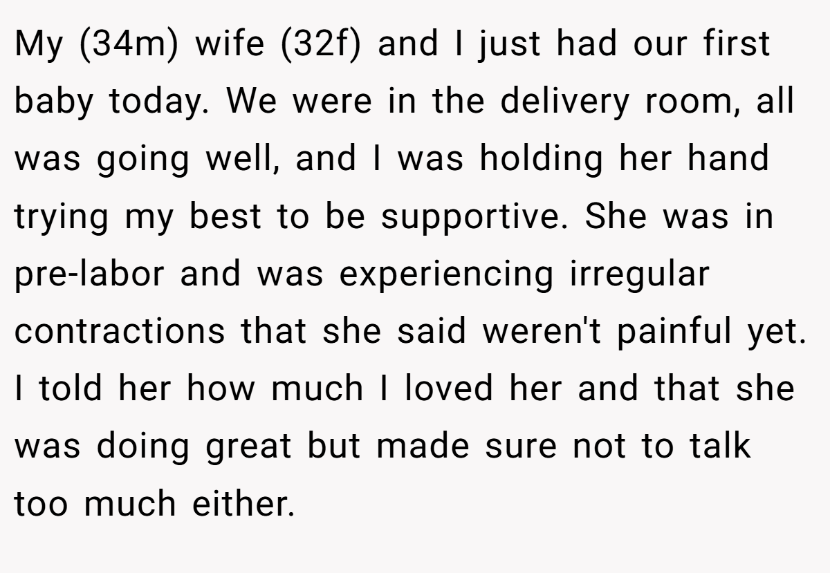 My (34m) wife (32f) and I just had our first baby today. We were in the delivery room, all was going well, and I was holding her hand trying my best to be supportive. She was in pre-labor and was experiencing irregular contractions that she said weren't painful yet. I told her how much I loved her and that she was doing great but made sure not to talk too much either.