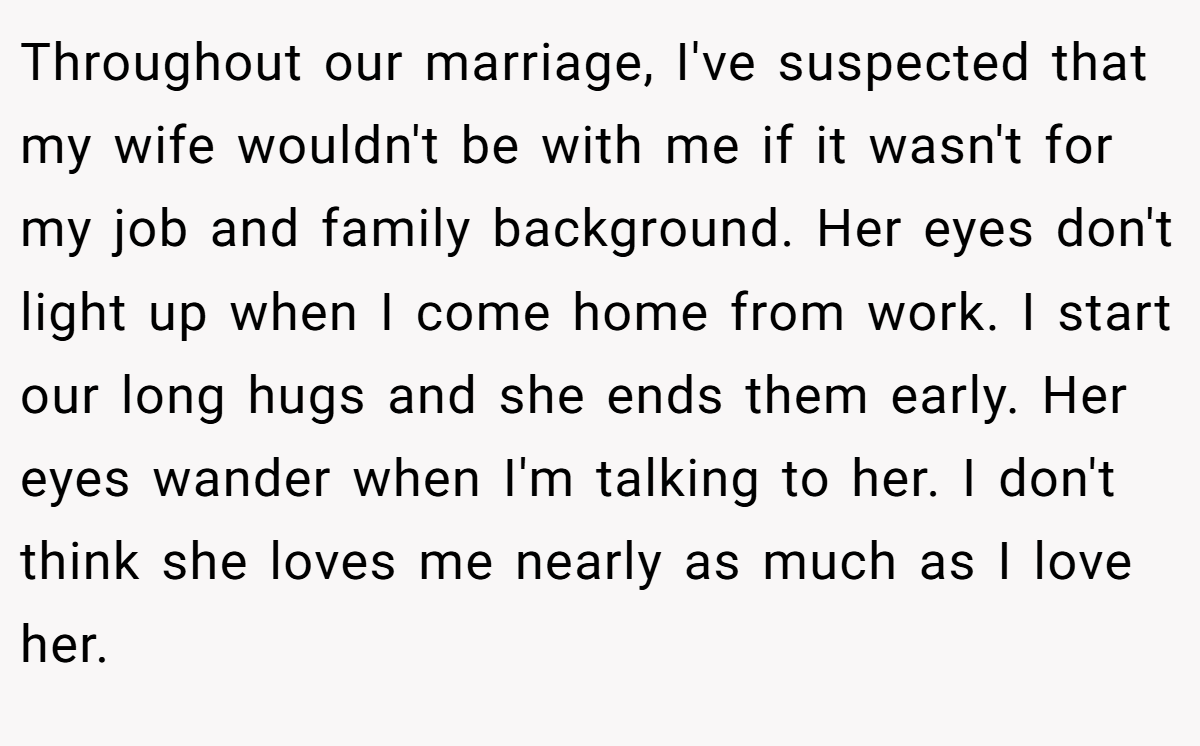 Throughout our marriage, I've suspected that my wife wouldn't be with me if it wasn't for my job and family background. Her eyes don't light up when I come home from work. I start our long hugs and she ends them early. Her eyes wander when I'm talking to her. I don't think she loves me nearly as much as I love her.