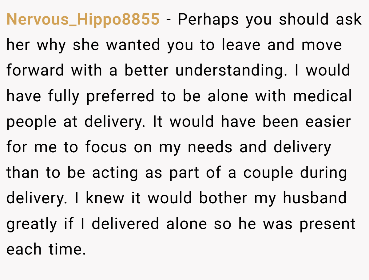Nervous_Hippo8855 − Perhaps you should ask her why she wanted you to leave and move forward with a better understanding. I would have fully preferred to be alone with medical people at delivery. It would have been easier for me to focus on my needs and delivery than to be acting as part of a couple during delivery. I knew it would bother my husband greatly if I delivered alone so he was present each time.