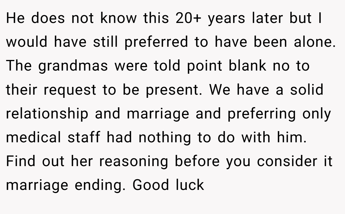 He does not know this 20+ years later but I would have still preferred to have been alone. The grandmas were told point blank no to their request to be present. We have a solid relationship and marriage and preferring only medical staff had nothing to do with him. Find out her reasoning before you consider it marriage ending. Good luck
