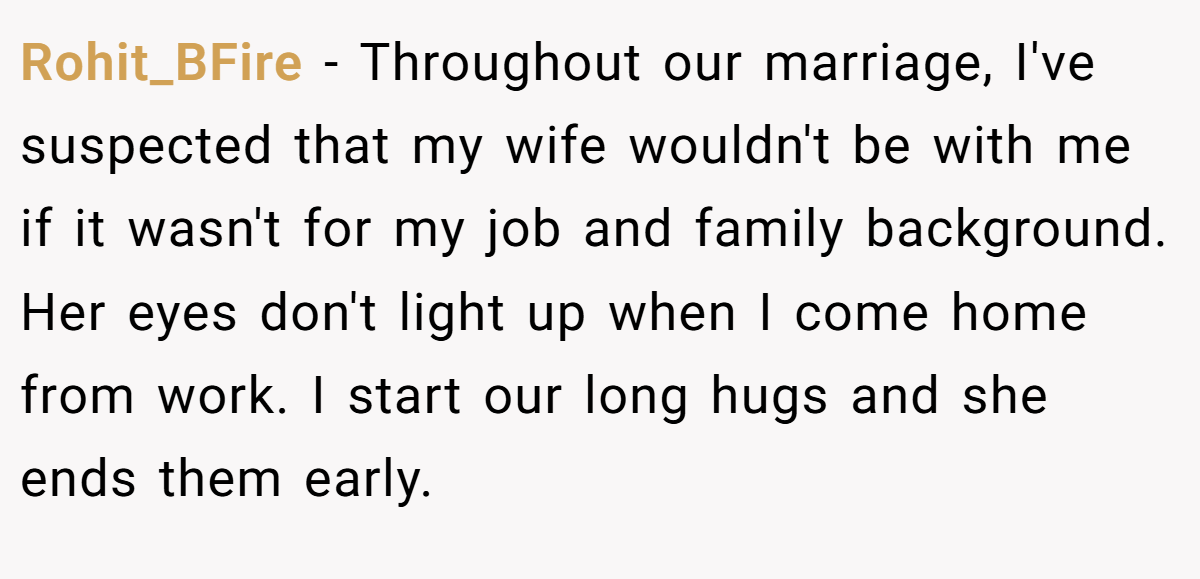 Rohit_BFire − Throughout our marriage, I've suspected that my wife wouldn't be with me if it wasn't for my job and family background. Her eyes don't light up when I come home from work. I start our long hugs and she ends them early.