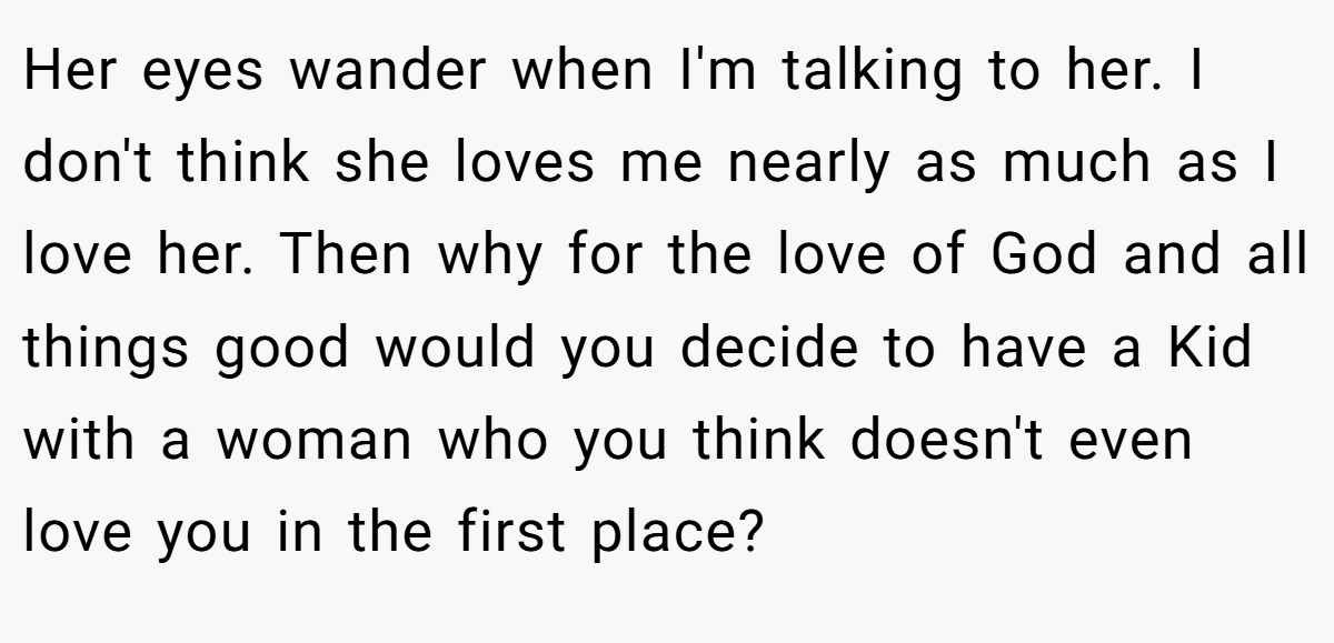 Her eyes wander when I'm talking to her. I don't think she loves me nearly as much as I love her. Then why for the love of God and all things good would you decide to have a Kid with a woman who you think doesn't even love you in the first place?