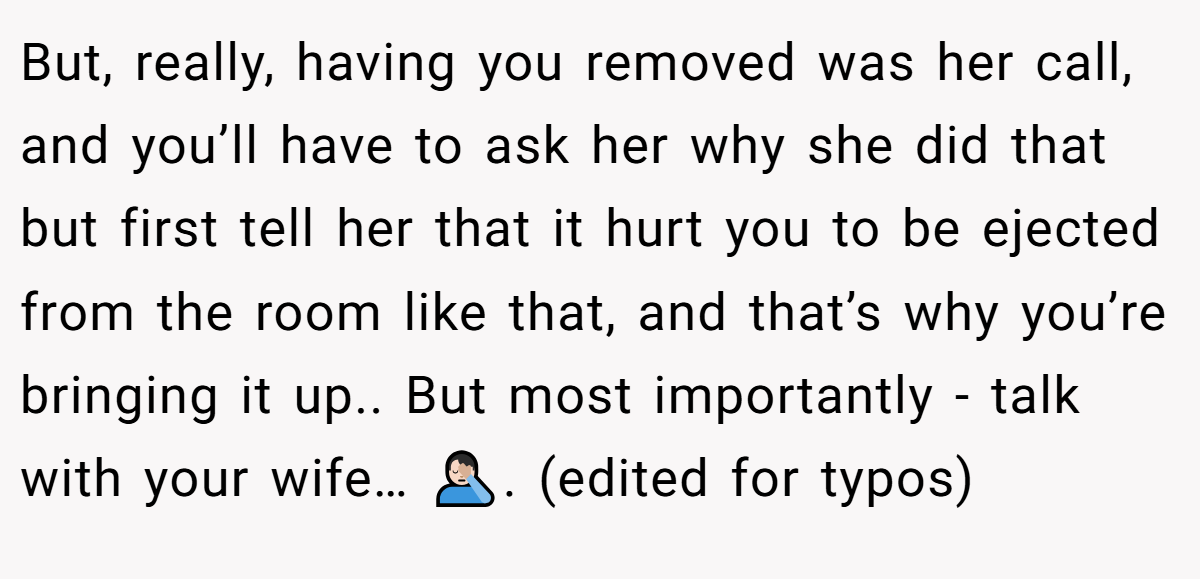But, really, having you removed was her call, and you’ll have to ask her why she did that  but first tell her that it hurt you to be ejected from the room like that, and that’s why you’re bringing it up.. But most importantly - talk with your wife… 🤦🏻‍♂️. (edited for typos)