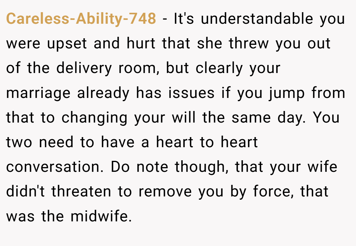 Careless-Ability-748 − It's understandable you were upset and hurt that she threw you out of the delivery room, but clearly your marriage already has issues if you jump from that to changing your will the same day. You two need to have a heart to heart conversation. Do note though, that your wife didn't threaten to remove you by force, that was the midwife.