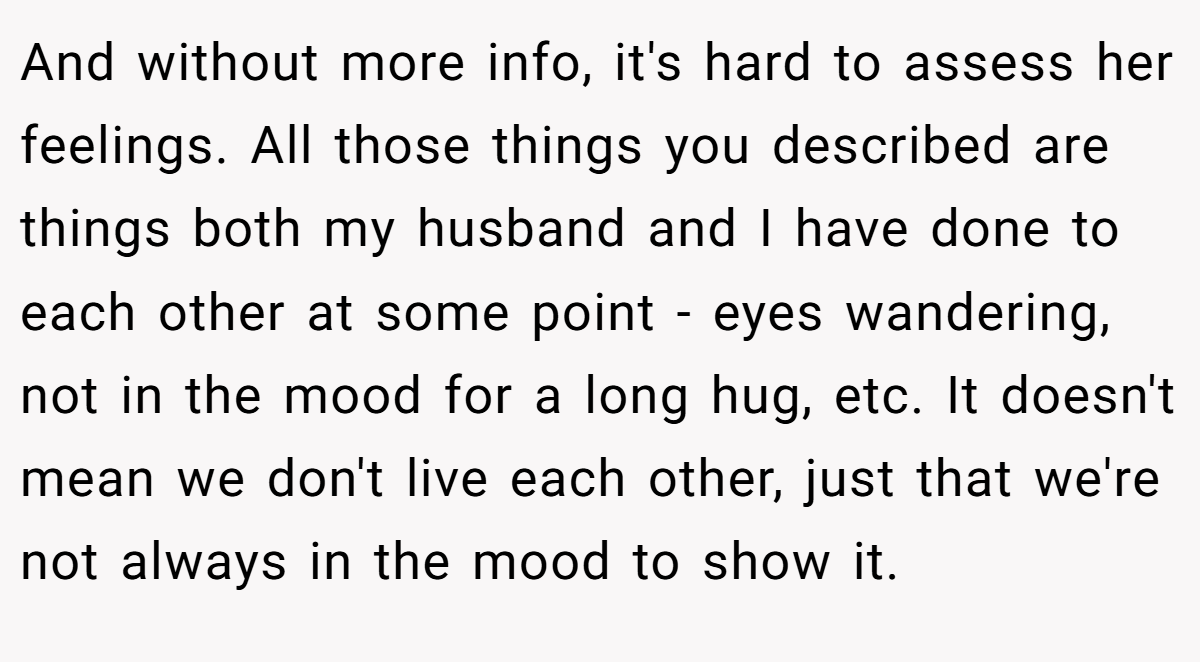 And without more info, it's hard to assess her feelings. All those things you described are things both my husband and I have done to each other at some point - eyes wandering, not in the mood for a long hug, etc. It doesn't mean we don't live each other, just that we're not always in the mood to show it.