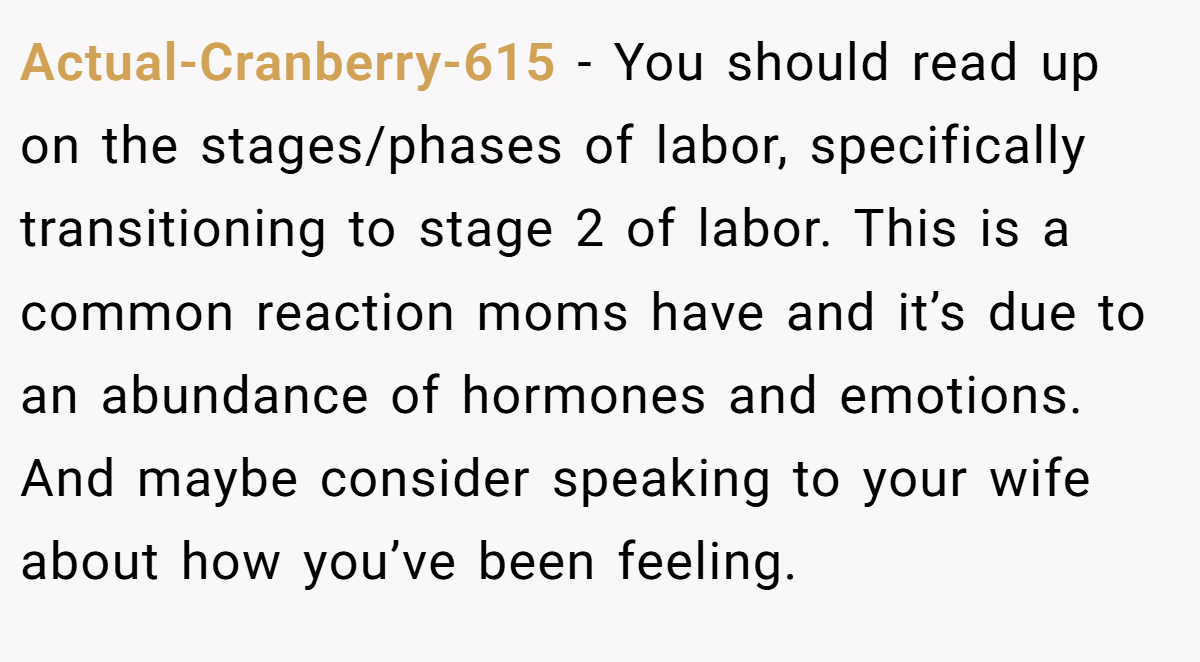 Actual-Cranberry-615 − You should read up on the stages/phases of labor, specifically transitioning to stage 2 of labor. This is a common reaction moms have and it’s due to an abundance of hormones and emotions. And maybe consider speaking to your wife about how you’ve been feeling.