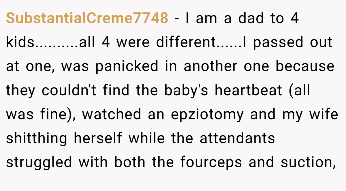 SubstantialCreme7748 − I am a dad to 4 kids..........all 4 were different......I passed out at one, was panicked in another one because they couldn't find the baby's heartbeat (all was fine), watched an epziotomy and my wife shitthing herself while the attendants struggled with both the fourceps and suction,