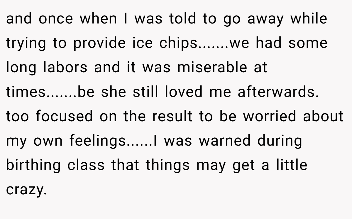 and once when I was told to go away while trying to provide ice chips.......we had some long labors and it was miserable at times.......be she still loved me afterwards. too focused on the result to be worried about my own feelings......I was warned during birthing class that things may get a little crazy.