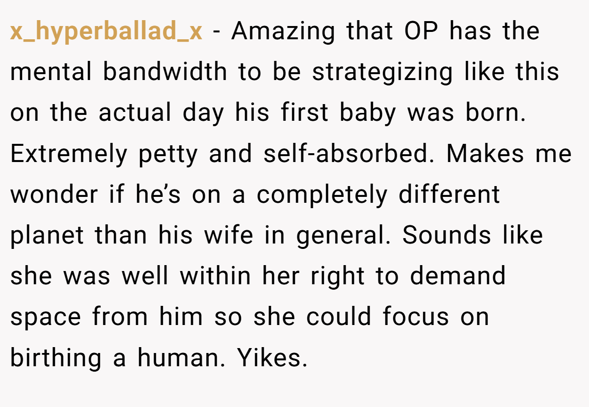 x_hyperballad_x − Amazing that OP has the mental bandwidth to be strategizing like this on the actual day his first baby was born. Extremely petty and self-absorbed. Makes me wonder if he’s on a completely different planet than his wife in general. Sounds like she was well within her right to demand space from him so she could focus on birthing a human. Yikes.