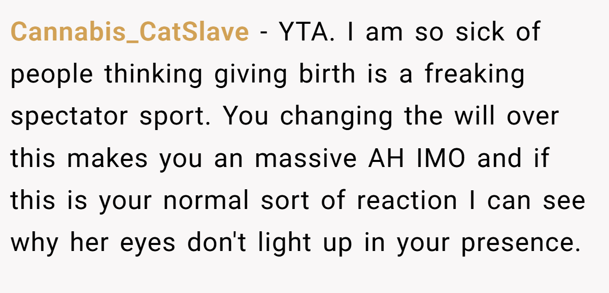 Cannabis_CatSlave − YTA. I am so sick of people thinking giving birth is a freaking spectator sport. You changing the will over this makes you an massive AH IMO and if this is your normal sort of reaction I can see why her eyes don't light up in your presence.