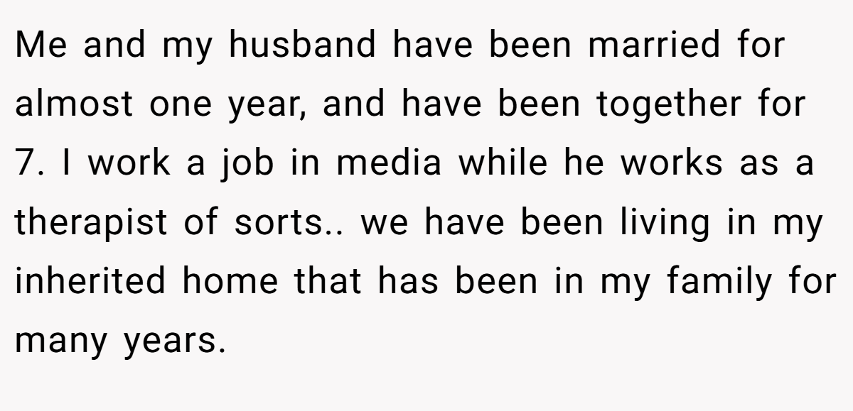 Me and my husband have been married for almost one year, and have been together for 7. I work a job in media while he works as a therapist of sorts.. we have been living in my inherited home that has been in my family for many years.