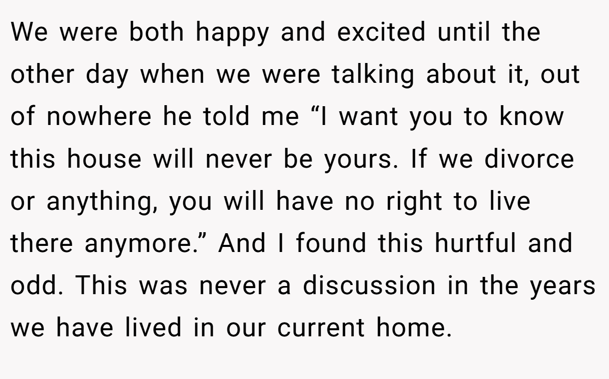 We were both happy and excited until the other day when we were talking about it, out of nowhere he told me “I want you to know this house will never be yours. If we divorce or anything, you will have no right to live there anymore.” And I found this hurtful and odd. This was never a discussion in the years we have lived in our current home.