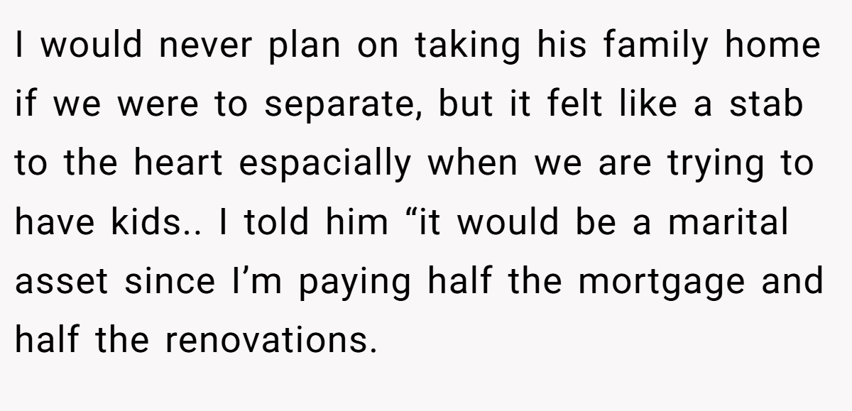 I would never plan on taking his family home if we were to separate, but it felt like a stab to the heart espacially when we are trying to have kids.. I told him “it would be a marital asset since I’m paying half the mortgage and half the renovations.