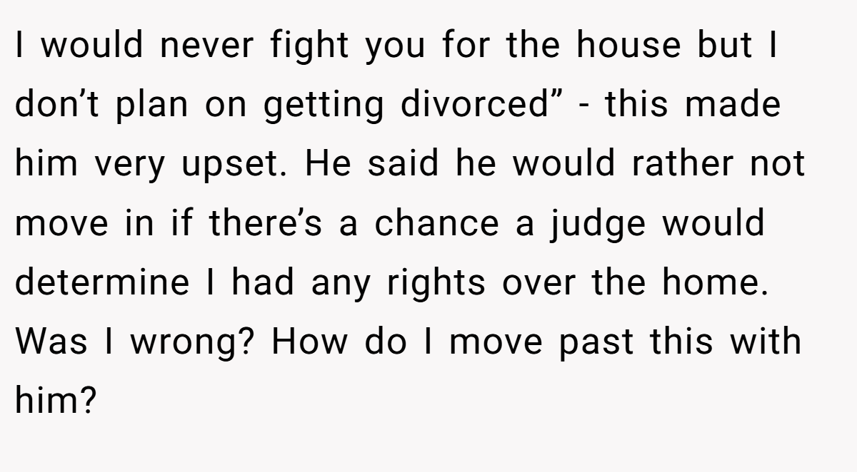 I would never fight you for the house but I don’t plan on getting divorced” - this made him very upset. He said he would rather not move in if there’s a chance a judge would determine I had any rights over the home. Was I wrong? How do I move past this with him?