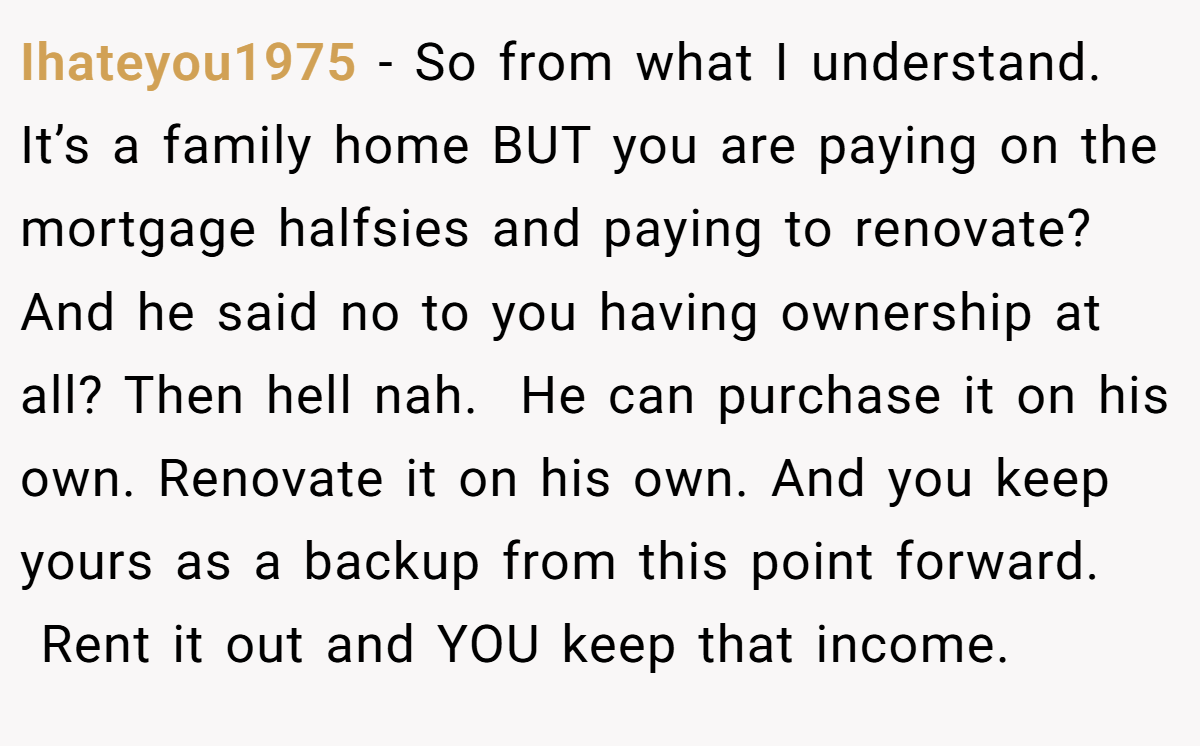 Ihateyou1975 − So from what I understand. It’s a family home BUT you are paying on the mortgage halfsies and paying to renovate? And he said no to you having ownership at all? Then hell nah.  He can purchase it on his own. Renovate it on his own. And you keep yours as a backup from this point forward.  Rent it out and YOU keep that income. 