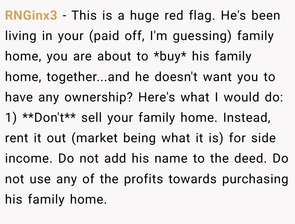 RNGinx3 − This is a huge red flag. He's been living in your (paid off, I'm guessing) family home, you are about to *buy* his family home, together...and he doesn't want you to have any ownership? Here's what I would do: 1) **Don't** sell your family home. Instead, rent it out (market being what it is) for side income. Do not add his name to the deed. Do not use any of the profits towards purchasing his family home.