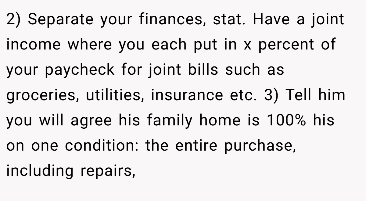 2) Separate your finances, stat. Have a joint income where you each put in x percent of your paycheck for joint bills such as groceries, utilities, insurance etc. 3) Tell him you will agree his family home is 100% his on one condition: the entire purchase, including repairs,