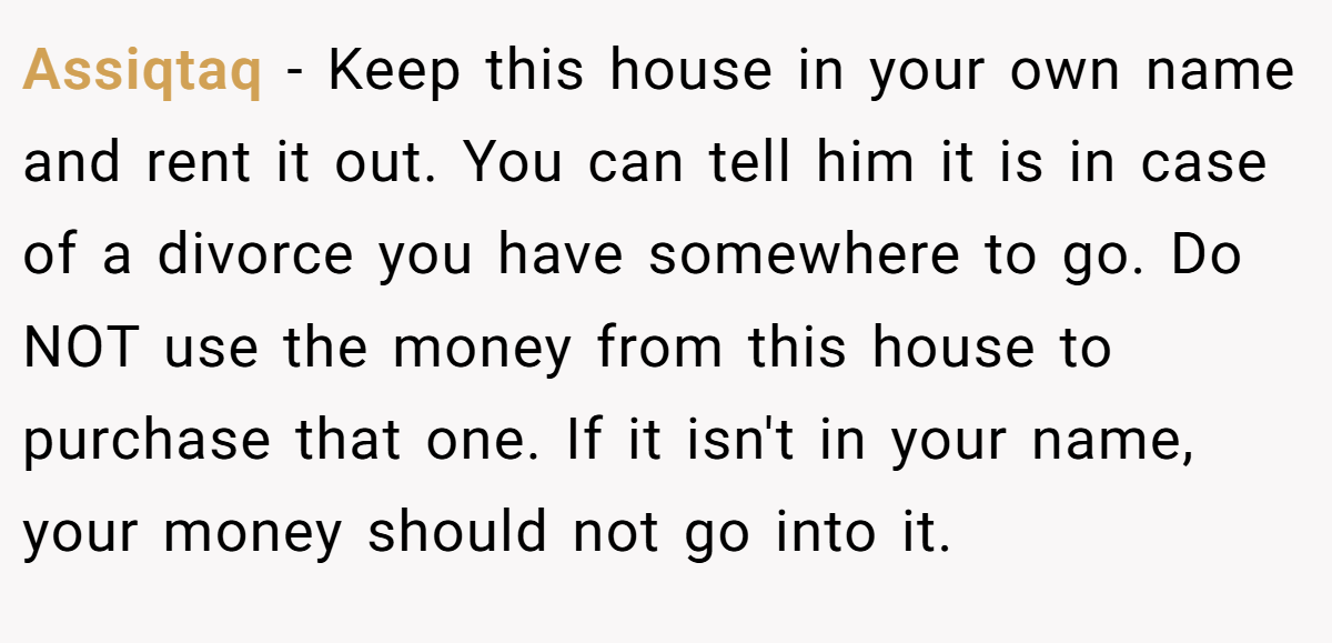 Assiqtaq − Keep this house in your own name and rent it out. You can tell him it is in case of a divorce you have somewhere to go. Do NOT use the money from this house to purchase that one. If it isn't in your name, your money should not go into it.