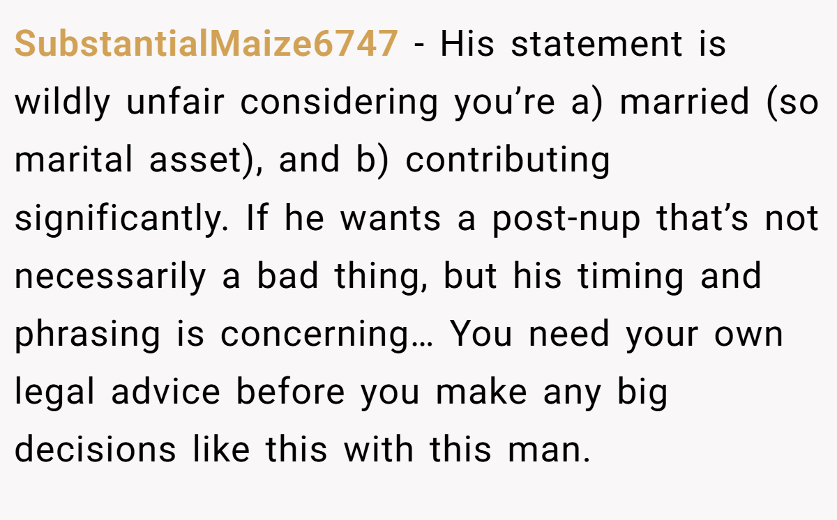 SubstantialMaize6747 − His statement is wildly unfair considering you’re a) married (so marital asset), and b) contributing significantly. If he wants a post-nup that’s not necessarily a bad thing, but his timing and phrasing is concerning… You need your own legal advice before you make any big decisions like this with this man.