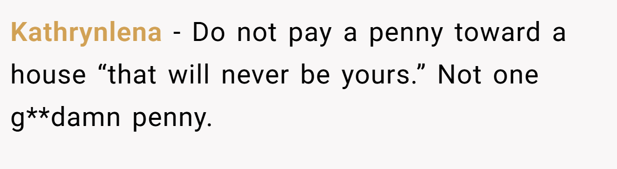 Kathrynlena − Do not pay a penny toward a house “that will never be yours.” Not one g**damn penny.