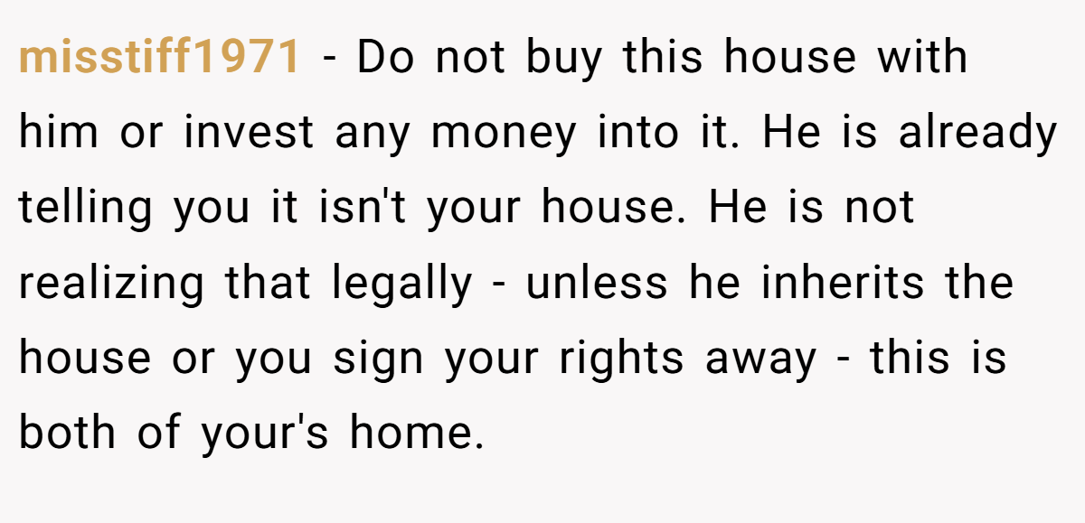 misstiff1971 − Do not buy this house with him or invest any money into it. He is already telling you it isn't your house. He is not realizing that legally - unless he inherits the house or you sign your rights away - this is both of your's home.