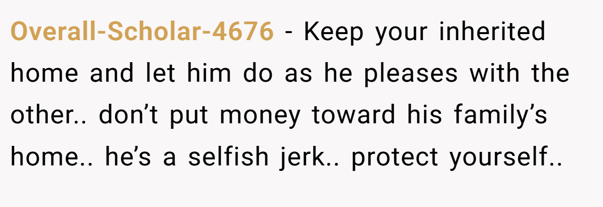 Overall-Scholar-4676 − Keep your inherited home and let him do as he pleases with the other.. don’t put money toward his family’s home.. he’s a selfish jerk.. protect yourself..