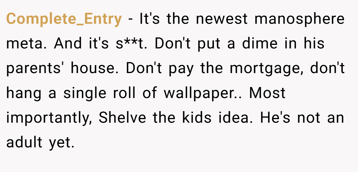 Complete_Entry − It's the newest manosphere meta. And it's s**t. Don't put a dime in his parents' house. Don't pay the mortgage, don't hang a single roll of wallpaper.. Most importantly, Shelve the kids idea. He's not an adult yet.