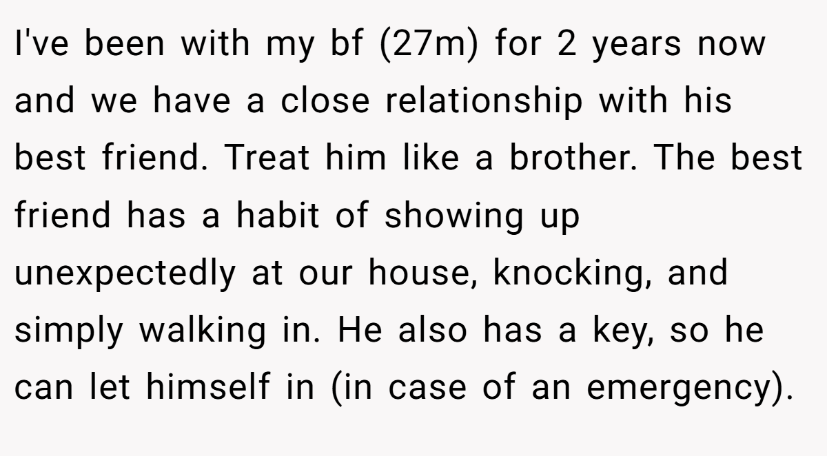 I've been with my bf (27m) for 2 years now and we have a close relationship with his best friend. Treat him like a brother. The best friend has a habit of showing up unexpectedly at our house, knocking, and simply walking in. He also has a key, so he can let himself in (in case of an emergency).