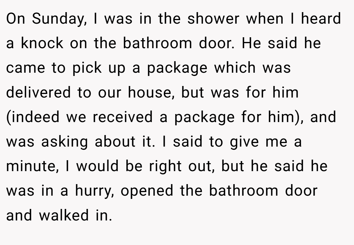 On Sunday, I was in the shower when I heard a knock on the bathroom door. He said he came to pick up a package which was delivered to our house, but was for him (indeed we received a package for him), and was asking about it. I said to give me a minute, I would be right out, but he said he was in a hurry, opened the bathroom door and walked in.