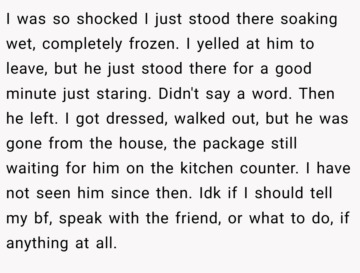I was so shocked I just stood there soaking wet, completely frozen. I yelled at him to leave, but he just stood there for a good minute just staring. Didn't say a word. Then he left. I got dressed, walked out, but he was gone from the house, the package still waiting for him on the kitchen counter. I have not seen him since then. Idk if I should tell my bf, speak with the friend, or what to do, if anything at all.