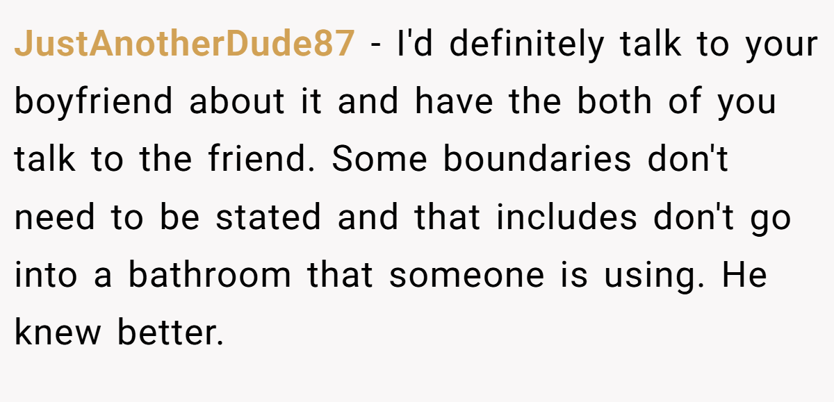 JustAnotherDude87 − I'd definitely talk to your boyfriend about it and have the both of you talk to the friend. Some boundaries don't need to be stated and that includes don't go into a bathroom that someone is using. He knew better.