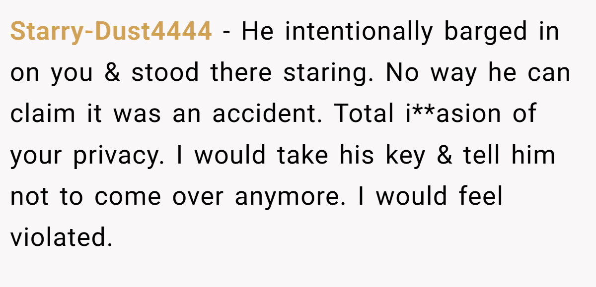 Starry-Dust4444 − He intentionally barged in on you & stood there staring. No way he can claim it was an accident. Total i**asion of your privacy. I would take his key & tell him not to come over anymore. I would feel violated.