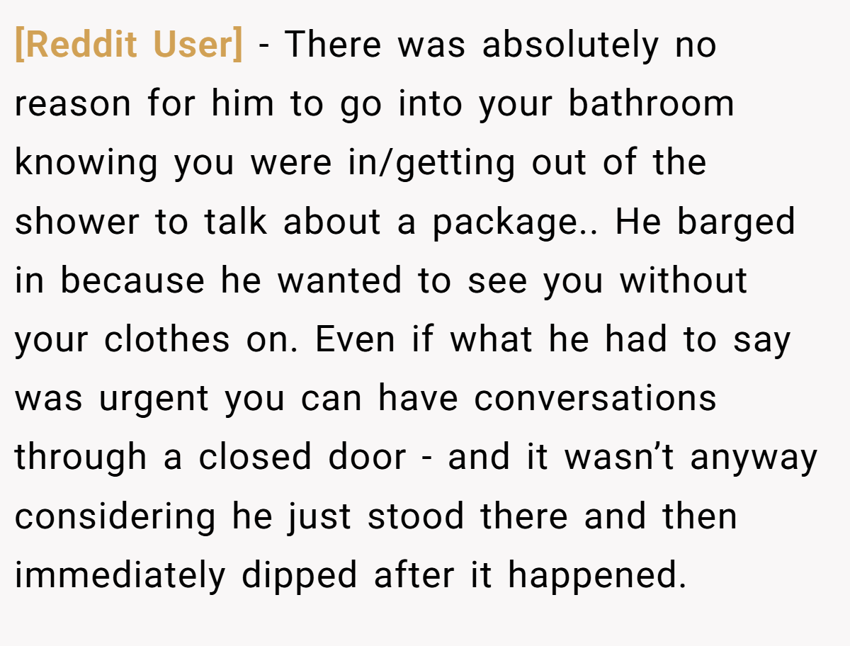 [Reddit User] − There was absolutely no reason for him to go into your bathroom knowing you were in/getting out of the shower to talk about a package.. He barged in because he wanted to see you without your clothes on. Even if what he had to say was urgent you can have conversations through a closed door - and it wasn’t anyway considering he just stood there and then immediately dipped after it happened.