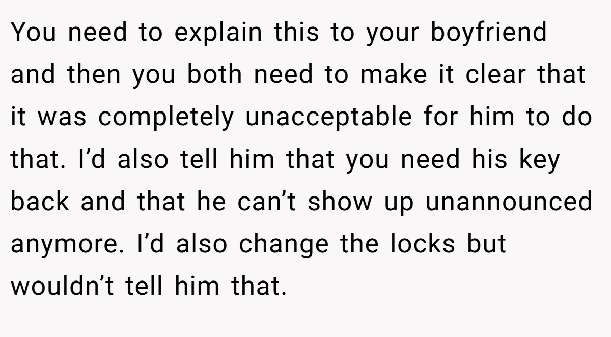 You need to explain this to your boyfriend and then you both need to make it clear that it was completely unacceptable for him to do that. I’d also tell him that you need his key back and that he can’t show up unannounced anymore. I’d also change the locks but wouldn’t tell him that.