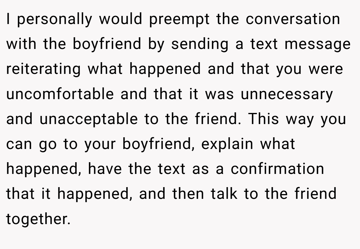 I personally would preempt the conversation with the boyfriend by sending a text message reiterating what happened and that you were uncomfortable and that it was unnecessary and unacceptable to the friend. This way you can go to your boyfriend, explain what happened, have the text as a confirmation that it happened, and then talk to the friend together.