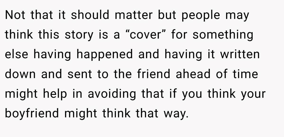 Not that it should matter but people may think this story is a “cover” for something else having happened and having it written down and sent to the friend ahead of time might help in avoiding that if you think your boyfriend might think that way.