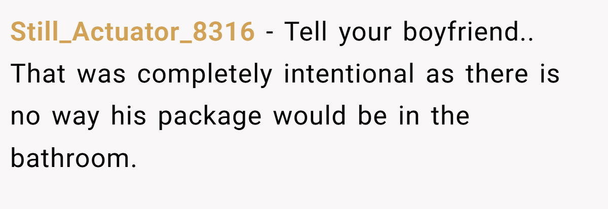 Still_Actuator_8316 − Tell your boyfriend.. That was completely intentional as there is no way his package would be in the bathroom.