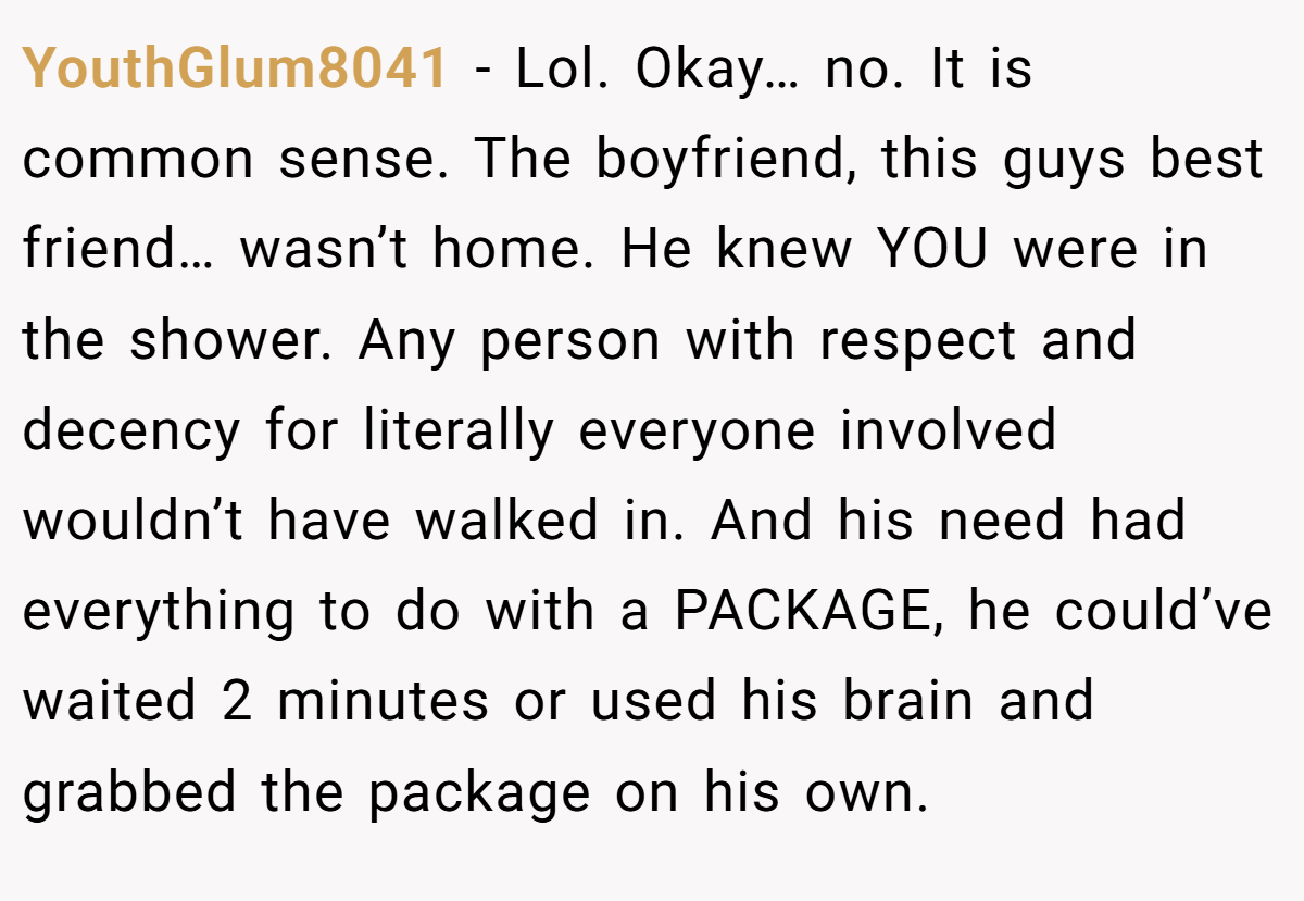 YouthGlum8041 − Lol. Okay… no. It is common sense. The boyfriend, this guys best friend… wasn’t home. He knew YOU were in the shower. Any person with respect and decency for literally everyone involved wouldn’t have walked in. And his need had everything to do with a PACKAGE, he could’ve waited 2 minutes or used his brain and grabbed the package on his own.