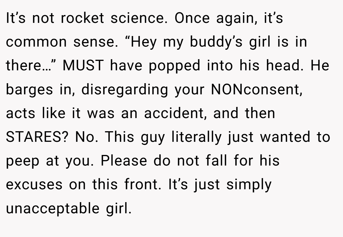 It’s not rocket science. Once again, it’s common sense. “Hey my buddy’s girl is in there…” MUST have popped into his head. He barges in, disregarding your NONconsent, acts like it was an accident, and then STARES? No. This guy literally just wanted to peep at you. Please do not fall for his excuses on this front. It’s just simply unacceptable girl.