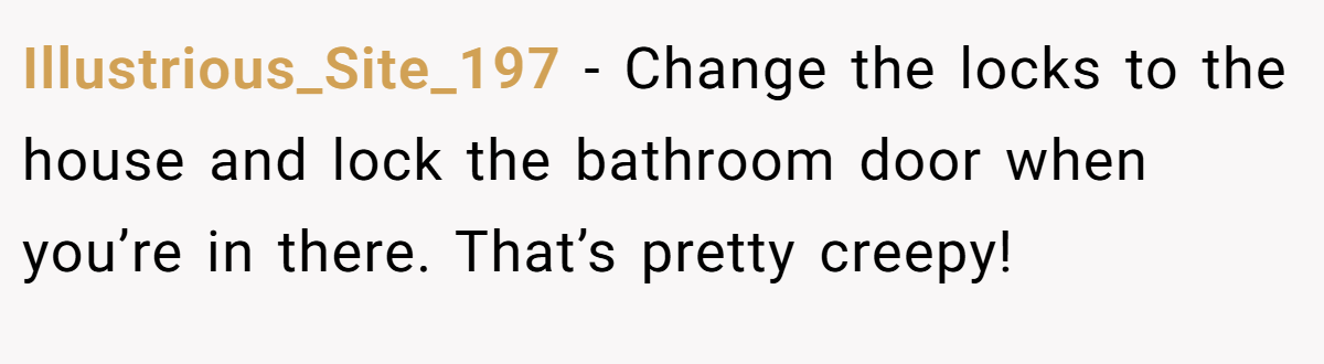 Illustrious_Site_197 − Change the locks to the house and lock the bathroom door when you’re in there. That’s pretty creepy!