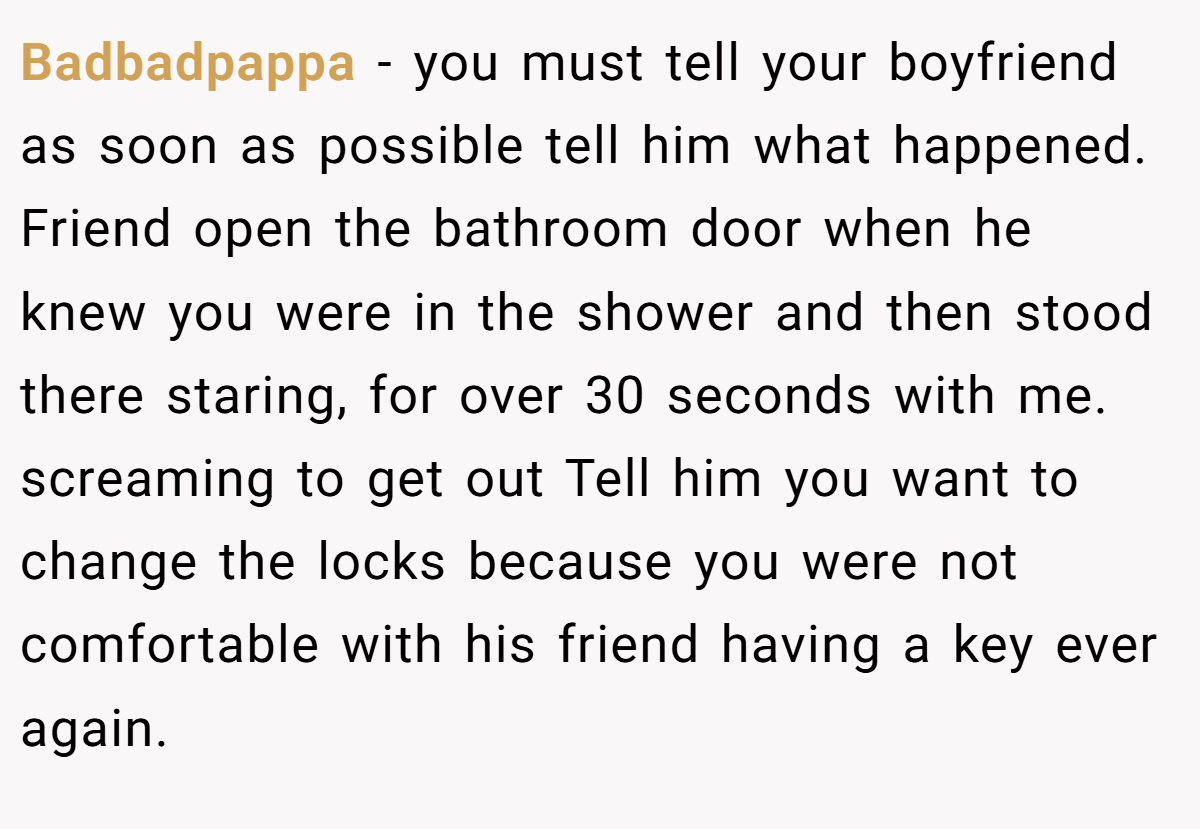 Badbadpappa − you must tell your boyfriend as soon as possible tell him what happened. Friend open the bathroom door when he knew you were in the shower and then stood there staring, for over 30 seconds with me. screaming to get out Tell him you want to change the locks because you were not comfortable with his friend having a key ever again.