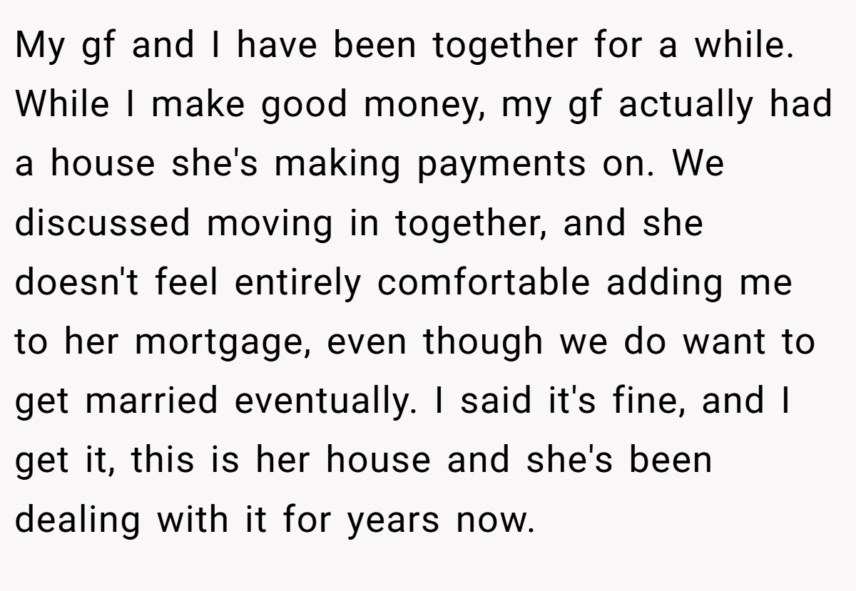 My gf and I have been together for a while. While I make good money, my gf actually had a house she's making payments on. We discussed moving in together, and she doesn't feel entirely comfortable adding me to her mortgage, even though we do want to get married eventually. I said it's fine, and I get it, this is her house and she's been dealing with it for years now.