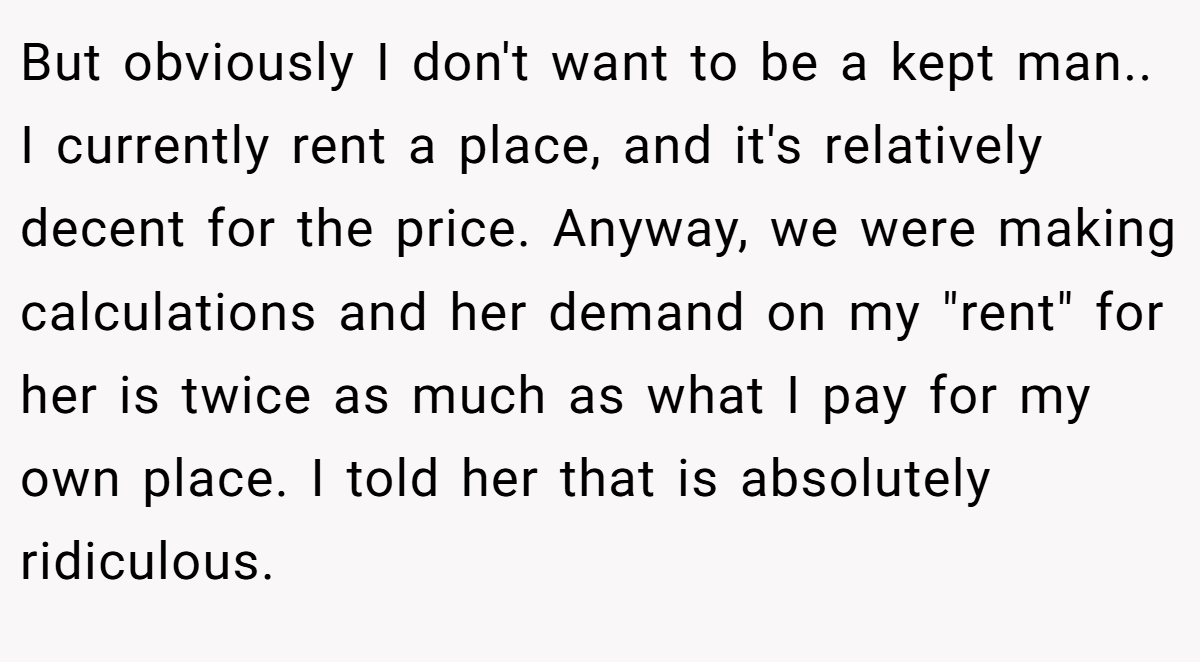 But obviously I don't want to be a kept man.. I currently rent a place, and it's relatively decent for the price. Anyway, we were making calculations and her demand on my 