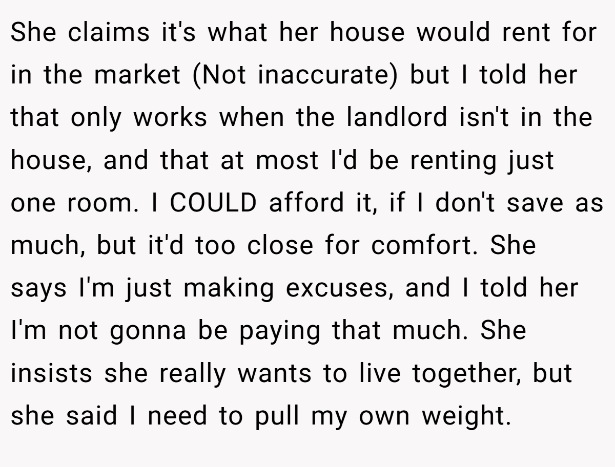 She claims it's what her house would rent for in the market (Not inaccurate) but I told her that only works when the landlord isn't in the house, and that at most I'd be renting just one room. I COULD afford it, if I don't save as much, but it'd too close for comfort. She says I'm just making excuses, and I told her I'm not gonna be paying that much. She insists she really wants to live together, but she said I need to pull my own weight.