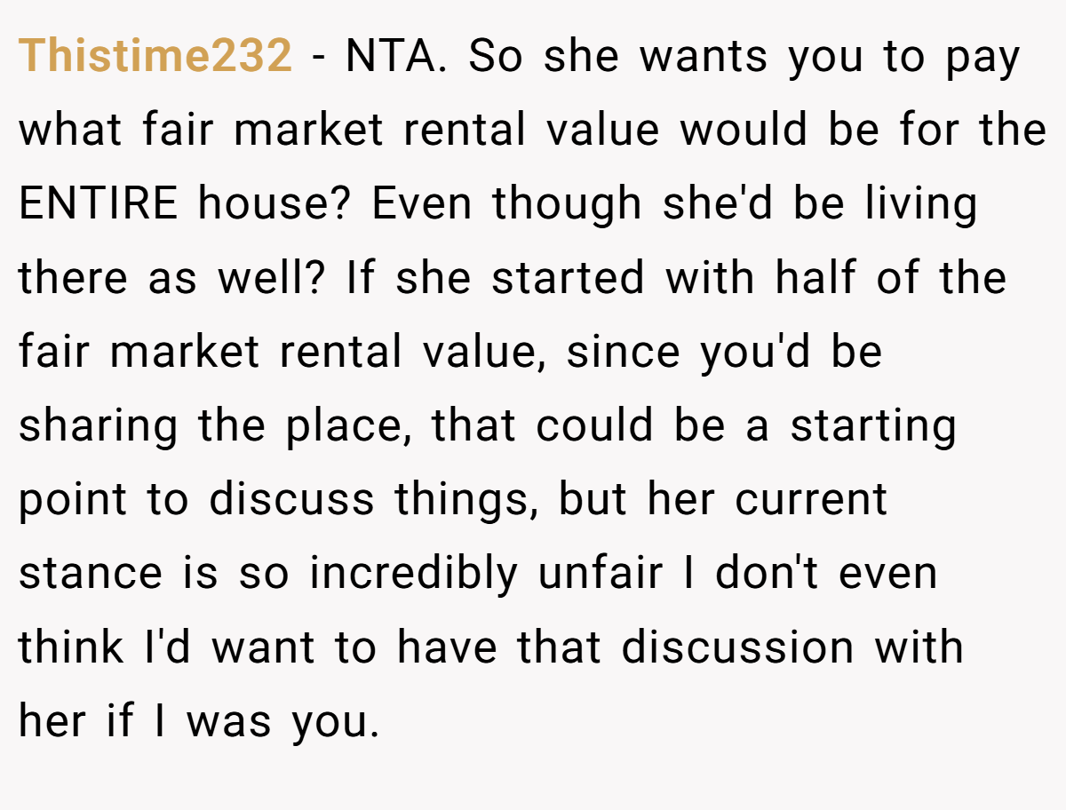 Thistime232 − NTA. So she wants you to pay what fair market rental value would be for the ENTIRE house? Even though she'd be living there as well? If she started with half of the fair market rental value, since you'd be sharing the place, that could be a starting point to discuss things, but her current stance is so incredibly unfair I don't even think I'd want to have that discussion with her if I was you.