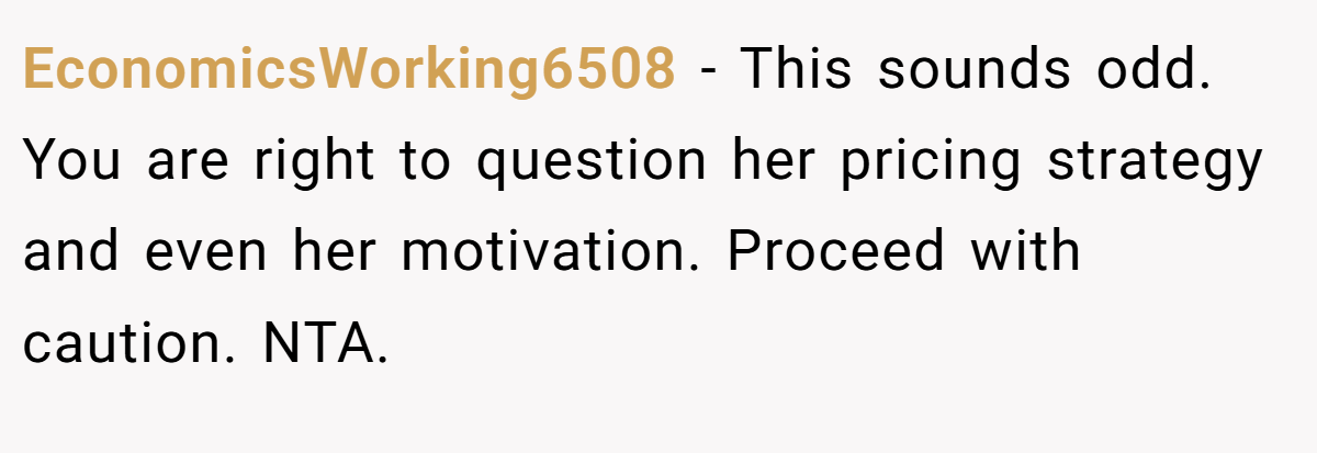 EconomicsWorking6508 − This sounds odd. You are right to question her pricing strategy and even her motivation. Proceed with caution. NTA.