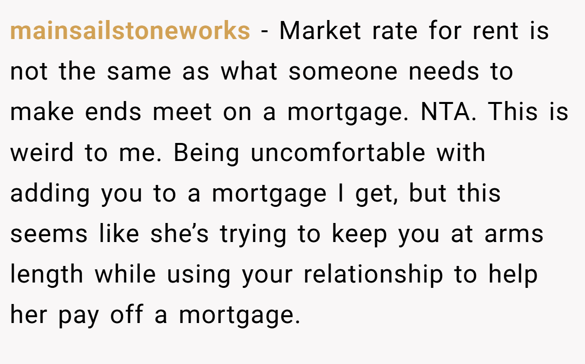 mainsailstoneworks − Market rate for rent is not the same as what someone needs to make ends meet on a mortgage. NTA. This is weird to me. Being uncomfortable with adding you to a mortgage I get, but this seems like she’s trying to keep you at arms length while using your relationship to help her pay off a mortgage.